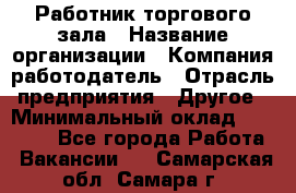 Работник торгового зала › Название организации ­ Компания-работодатель › Отрасль предприятия ­ Другое › Минимальный оклад ­ 21 500 - Все города Работа » Вакансии   . Самарская обл.,Самара г.